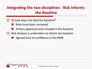  	
  	
  	
  	
  	
  	
  	
  	
  	
  	
  	
  	
  	
  	
  	
  	
  	
  	
  	
  	
  	
  	
  	
  	
  	
  	
  	
  	
  	
  	
  	
  	
  	
  	
  	
  	
  	
  	
  	
  	
  	
  	
  	
  	
  	
  	
  	
  	
  	
  	
  	
  	
  	
  	
  	
  	
  	
  	
  	
  	
  	
  	
  	
  	
  	
  	
  	
  	
  	
  	
  	
  	
  	
  	
  	
  	
  	
  	
  	
  	
  	
  	
  	
  	
  	
  	
  	
  	
  Copyright	
  @	
  2011.	
  All	
  rights	
  reserved	
  
IntegraNng	
  the	
  two	
  disciplines	
  -­‐	
  Risk	
  Informs	
  
the	
  Baseline	
  
o  So	
  how	
  does	
  risk	
  feed	
  the	
  baseline?	
  
n  Risks	
  have	
  been	
  reviewed	
  
n  Ac9ons	
  approved	
  and	
  included	
  in	
  the	
  baseline	
  	
  
o  Risk	
  Analysis	
  is	
  undertaken	
  to	
  inform	
  the	
  baseline	
  
n  Agreed	
  level	
  of	
  conﬁdence	
  in	
  the	
  PMB	
  
 