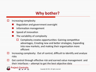  	
  	
  	
  	
  	
  	
  	
  	
  	
  	
  	
  	
  	
  	
  	
  	
  	
  	
  	
  	
  	
  	
  	
  	
  	
  	
  	
  	
  	
  	
  	
  	
  	
  	
  	
  	
  	
  	
  	
  	
  	
  	
  	
  	
  	
  	
  	
  	
  	
  	
  	
  	
  	
  	
  	
  	
  	
  	
  	
  	
  	
  	
  	
  	
  	
  	
  	
  	
  	
  	
  	
  	
  	
  	
  	
  	
  	
  	
  	
  	
  	
  	
  	
  	
  	
  	
  	
  	
  Copyright	
  @	
  2011.	
  All	
  rights	
  reserved	
  
Why	
  bother?	
  	
  
o  Increasing	
  complexity	
  
n  Regula9on	
  and	
  government	
  oversight	
  
n  Informa9on	
  management	
  
n  Speed	
  of	
  innova9on	
  
n  The	
  variability	
  of	
  complexity	
  
o  Complexity	
  creates	
  opportuni9es:	
  Gaining	
  compe99ve	
  
advantages,	
  Crea9ng	
  new	
  and	
  beker	
  strategies,	
  Expanding	
  
into	
  new	
  markets,	
  and	
  making	
  their	
  organisa9on	
  more	
  
eﬃcient	
  
o  Increasing	
  complexity:	
  	
  Out	
  of	
  control,	
  diﬃcult	
  to	
  iden9fy	
  and	
  analyse	
  
risks	
  
o  Get	
  control	
  through	
  eﬀec9ve	
  risk	
  and	
  earned	
  value	
  management	
  	
  and	
  
their	
  interfaces	
  –	
  akempt	
  to	
  get	
  the	
  best	
  objec9ve	
  data	
  
	
  
 