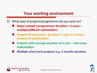  	
  	
  	
  	
  	
  	
  	
  	
  	
  	
  	
  	
  	
  	
  	
  	
  	
  	
  	
  	
  	
  	
  	
  	
  	
  	
  	
  	
  	
  	
  	
  	
  	
  	
  	
  	
  	
  	
  	
  	
  	
  	
  	
  	
  	
  	
  	
  	
  	
  	
  	
  	
  	
  	
  	
  	
  	
  	
  	
  	
  	
  	
  	
  	
  	
  	
  	
  	
  	
  	
  	
  	
  	
  	
  	
  	
  	
  	
  	
  	
  	
  	
  	
  	
  	
  	
  	
  	
  Copyright	
  @	
  2011.	
  All	
  rights	
  reserved	
  
Your	
  working	
  environment	
  
o  What	
  type	
  of	
  projects/programmes	
  do	
  you	
  work	
  on?	
  
n  Major	
  complex	
  programmes	
  duraNon	
  >	
  5	
  years	
  –	
  
mulNple/diﬃcult	
  stakeholders	
  
n  Projects/Programmes	
  	
  duraNon	
  >1	
  year	
  to	
  5	
  years	
  –	
  
number	
  of	
  stakeholders	
  
n  Projects	
  with	
  average	
  duraNon	
  of	
  a	
  year	
  –	
  not	
  many	
  
stakeholders	
  
n  MulNple	
  short	
  term	
  projects	
  e.g.	
  3	
  months	
  duraNon	
  
 