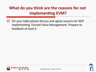  	
  	
  	
  	
  	
  	
  	
  	
  	
  	
  	
  	
  	
  	
  	
  	
  	
  	
  	
  	
  	
  	
  	
  	
  	
  	
  	
  	
  	
  	
  	
  	
  	
  	
  	
  	
  	
  	
  	
  	
  	
  	
  	
  	
  	
  	
  	
  	
  	
  	
  	
  	
  	
  	
  	
  	
  	
  	
  	
  	
  	
  	
  	
  	
  	
  	
  	
  	
  	
  	
  	
  	
  	
  	
  	
  	
  	
  	
  	
  	
  	
  	
  	
  	
  	
  	
  	
  	
  Copyright	
  @	
  2011.	
  All	
  rights	
  reserved	
  
What	
  do	
  you	
  think	
  are	
  the	
  reasons	
  for	
  not	
  
implemenNng	
  EVM?	
  
o  On	
  your	
  table	
  please	
  discuss	
  and	
  agree	
  reasons	
  for	
  NOT	
  
implemen9ng	
  	
  Earned	
  Value	
  Management.	
  Prepare	
  to	
  
feedback	
  at	
  least	
  6	
  
 