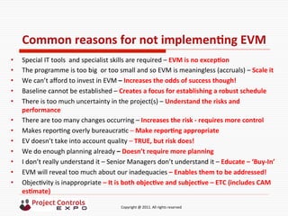  	
  	
  	
  	
  	
  	
  	
  	
  	
  	
  	
  	
  	
  	
  	
  	
  	
  	
  	
  	
  	
  	
  	
  	
  	
  	
  	
  	
  	
  	
  	
  	
  	
  	
  	
  	
  	
  	
  	
  	
  	
  	
  	
  	
  	
  	
  	
  	
  	
  	
  	
  	
  	
  	
  	
  	
  	
  	
  	
  	
  	
  	
  	
  	
  	
  	
  	
  	
  	
  	
  	
  	
  	
  	
  	
  	
  	
  	
  	
  	
  	
  	
  	
  	
  	
  	
  	
  	
  Copyright	
  @	
  2011.	
  All	
  rights	
  reserved	
  
Common	
  reasons	
  for	
  not	
  implemenNng	
  EVM	
  
•  Special	
  IT	
  tools	
  	
  and	
  specialist	
  skills	
  are	
  required	
  –	
  EVM	
  is	
  no	
  excepNon	
  	
  
•  The	
  programme	
  is	
  too	
  big	
  	
  or	
  too	
  small	
  and	
  so	
  EVM	
  is	
  meaningless	
  (accruals)	
  –	
  Scale	
  it	
  
•  We	
  can’t	
  aﬀord	
  to	
  invest	
  in	
  EVM	
  –	
  Increases	
  the	
  odds	
  of	
  success	
  though!	
  
•  Baseline	
  cannot	
  be	
  established	
  –	
  Creates	
  a	
  focus	
  for	
  establishing	
  a	
  robust	
  schedule	
  
•  There	
  is	
  too	
  much	
  uncertainty	
  in	
  the	
  project(s)	
  –	
  Understand	
  the	
  risks	
  and	
  
performance	
  
•  There	
  are	
  too	
  many	
  changes	
  occurring	
  –	
  Increases	
  the	
  risk	
  -­‐	
  requires	
  more	
  control	
  
•  Makes	
  repor9ng	
  overly	
  bureaucra9c	
  –	
  Make	
  reporNng	
  appropriate	
  
•  EV	
  doesn’t	
  take	
  into	
  account	
  quality	
  –	
  TRUE,	
  but	
  risk	
  does!	
  
•  We	
  do	
  enough	
  planning	
  already	
  –	
  Doesn’t	
  require	
  more	
  planning	
  
•  I	
  don’t	
  really	
  understand	
  it	
  –	
  Senior	
  Managers	
  don’t	
  understand	
  it	
  –	
  Educate	
  –	
  ‘Buy-­‐In’	
  
•  EVM	
  will	
  reveal	
  too	
  much	
  about	
  our	
  inadequacies	
  –	
  Enables	
  them	
  to	
  be	
  addressed!	
  
•  Objec9vity	
  is	
  inappropriate	
  –	
  It	
  is	
  both	
  objecNve	
  and	
  subjecNve	
  –	
  ETC	
  (includes	
  CAM	
  
esNmate)	
  
 