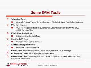  	
  	
  	
  	
  	
  	
  	
  	
  	
  	
  	
  	
  	
  	
  	
  	
  	
  	
  	
  	
  	
  	
  	
  	
  	
  	
  	
  	
  	
  	
  	
  	
  	
  	
  	
  	
  	
  	
  	
  	
  	
  	
  	
  	
  	
  	
  	
  	
  	
  	
  	
  	
  	
  	
  	
  	
  	
  	
  	
  	
  	
  	
  	
  	
  	
  	
  	
  	
  	
  	
  	
  	
  	
  	
  	
  	
  	
  	
  	
  	
  	
  	
  	
  	
  	
  	
  	
  	
  Copyright	
  @	
  2011.	
  All	
  rights	
  reserved	
  
Some	
  EVM	
  Tools	
  
o  Scheduling	
  Tools:	
  	
  
n  Microsos	
  Project/Project	
  Server,	
  Primavera	
  P6,	
  Deltek	
  Open	
  Plan,	
  Safran,	
  Artemis	
  
o  EVM	
  Cost	
  Engines:	
  
n  EVMS	
  for	
  Project,	
  Deltek	
  Cobra,	
  Primavera	
  Cost	
  Manager,	
  Deltek	
  MPM,	
  ARES	
  
PRISM,	
  DecisionEdge	
  
o  EVMS	
  ReporNng	
  Engines:	
  
n  Deltek	
  wInsight,	
  DecisionEdge	
  
o  Combine	
  EVM	
  Tools	
  
n  Unanet,	
  Safran,	
  Dekker	
  Trakker	
  
o  AddiNonal	
  IntegraNon	
  Tools	
  
n  forProject,	
  Microsos	
  Project	
  
o  Earned	
  Value	
  Tools:	
  Deltek	
  Cobra,	
  Deltek	
  MPM,	
  Primavera	
  Cost	
  Manager	
  
o  EV	
  ReporNng	
  Tools:	
  Deltek	
  wInisght,	
  Microsos	
  Excel	
  
o  Account/ERP	
  Tools:	
  Oracle	
  Applica9ons,	
  Deltek	
  Costpoint,	
  Deltek	
  GCS	
  Premier,	
  SAP,	
  
Peoplesos,	
  JD	
  Edwards	
  
 
