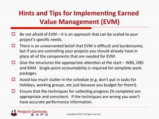  	
  	
  	
  	
  	
  	
  	
  	
  	
  	
  	
  	
  	
  	
  	
  	
  	
  	
  	
  	
  	
  	
  	
  	
  	
  	
  	
  	
  	
  	
  	
  	
  	
  	
  	
  	
  	
  	
  	
  	
  	
  	
  	
  	
  	
  	
  	
  	
  	
  	
  	
  	
  	
  	
  	
  	
  	
  	
  	
  	
  	
  	
  	
  	
  	
  	
  	
  	
  	
  	
  	
  	
  	
  	
  	
  	
  	
  	
  	
  	
  	
  	
  	
  	
  	
  	
  	
  	
  Copyright	
  @	
  2011.	
  All	
  rights	
  reserved	
  
Hints	
  and	
  Tips	
  for	
  ImplemenNng	
  Earned	
  
Value	
  Management	
  (EVM)	
  
o  Be	
  not	
  afraid	
  of	
  EVM	
  –	
  it	
  is	
  an	
  approach	
  that	
  can	
  be	
  scaled	
  to	
  your	
  
project’s	
  speciﬁc	
  needs.	
  
o  There	
  is	
  an	
  unwarranted	
  belief	
  that	
  EVM	
  is	
  diﬃcult	
  and	
  burdensome,	
  
but	
  if	
  you	
  are	
  controlling	
  your	
  projects	
  you	
  should	
  already	
  have	
  in	
  
place	
  all	
  of	
  the	
  components	
  that	
  are	
  needed	
  for	
  EVM.	
  
o  Give	
  the	
  structures	
  the	
  appropriate	
  aken9on	
  at	
  the	
  start	
  –	
  WBS,	
  OBS	
  
and	
  RAM.	
  	
  Single-­‐point	
  accountability	
  is	
  required	
  for	
  complete	
  work	
  
packages.	
  
o  Avoid	
  too	
  much	
  cluker	
  in	
  the	
  schedule	
  (e.g.	
  don’t	
  put	
  in	
  tasks	
  for	
  
holidays,	
  working	
  groups,	
  etc	
  just	
  because	
  you	
  budget	
  for	
  them!).	
  
o  Ensure	
  that	
  the	
  techniques	
  for	
  collec9ng	
  progress	
  (%	
  complete)	
  are	
  
appropriate	
  and	
  consistent.	
  	
  If	
  the	
  techniques	
  are	
  wrong	
  you	
  won’t	
  
have	
  accurate	
  performance	
  informa9on.	
  
 