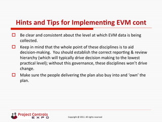  	
  	
  	
  	
  	
  	
  	
  	
  	
  	
  	
  	
  	
  	
  	
  	
  	
  	
  	
  	
  	
  	
  	
  	
  	
  	
  	
  	
  	
  	
  	
  	
  	
  	
  	
  	
  	
  	
  	
  	
  	
  	
  	
  	
  	
  	
  	
  	
  	
  	
  	
  	
  	
  	
  	
  	
  	
  	
  	
  	
  	
  	
  	
  	
  	
  	
  	
  	
  	
  	
  	
  	
  	
  	
  	
  	
  	
  	
  	
  	
  	
  	
  	
  	
  	
  	
  	
  	
  Copyright	
  @	
  2011.	
  All	
  rights	
  reserved	
  
Hints	
  and	
  Tips	
  for	
  ImplemenNng	
  EVM	
  cont	
  
o  Be	
  clear	
  and	
  consistent	
  about	
  the	
  level	
  at	
  which	
  EVM	
  data	
  is	
  being	
  
collected.	
  
o  Keep	
  in	
  mind	
  that	
  the	
  whole	
  point	
  of	
  these	
  disciplines	
  is	
  to	
  aid	
  
decision-­‐making.	
  	
  You	
  should	
  establish	
  the	
  correct	
  repor9ng	
  &	
  review	
  
hierarchy	
  (which	
  will	
  typically	
  drive	
  decision	
  making	
  to	
  the	
  lowest	
  
prac9cal	
  level);	
  without	
  this	
  governance,	
  these	
  disciplines	
  won’t	
  drive	
  
change.	
  
o  Make	
  sure	
  the	
  people	
  delivering	
  the	
  plan	
  also	
  buy	
  into	
  and	
  ‘own’	
  the	
  
plan.	
  
 