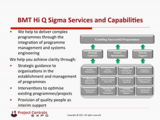  	
  	
  	
  	
  	
  	
  	
  	
  	
  	
  	
  	
  	
  	
  	
  	
  	
  	
  	
  	
  	
  	
  	
  	
  	
  	
  	
  	
  	
  	
  	
  	
  	
  	
  	
  	
  	
  	
  	
  	
  	
  	
  	
  	
  	
  	
  	
  	
  	
  	
  	
  	
  	
  	
  	
  	
  	
  	
  	
  	
  	
  	
  	
  	
  	
  	
  	
  	
  	
  	
  	
  	
  	
  	
  	
  	
  	
  	
  	
  	
  	
  	
  	
  	
  	
  	
  	
  	
  Copyright	
  @	
  2011.	
  All	
  rights	
  reserved	
  
BMT	
  Hi	
  Q	
  Sigma	
  Services	
  and	
  CapabiliNes	
  
•  We	
  help	
  to	
  deliver	
  complex	
  
programmes	
  through	
  the	
  
integra9on	
  of	
  programme	
  
management	
  and	
  systems	
  
engineering	
  
We	
  help	
  you	
  achieve	
  clarity	
  through:	
  	
  
•  Strategic	
  guidance	
  to	
  
organisa9ons	
  in	
  the	
  
establishment	
  and	
  management	
  
of	
  programmes	
  
•  Interven9ons	
  to	
  op9mise	
  
exis9ng	
  programmes/projects	
  
•  Provision	
  of	
  quality	
  people	
  as	
  
interim	
  support	
  	
  
Risk and
Opportunity
Management
Investment
Appraisal
Project Controls
and EVM
Enterprise
Architecture
Requirements
Definition
Training and
Mentoring
Business
Planning and
Forecasting
Business Process
Management
Portfolio
Management
Planning and
Schedule
Management
Feasibility
Studies and Due
Diligence
Project
Diagnostics
Strategic
Guidance
Project
Optimisation
Interim
Support
Enabling Successful Programmes
 