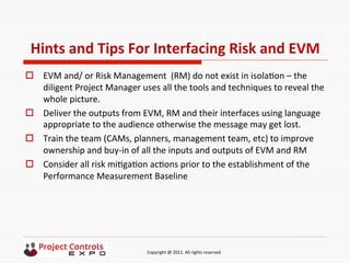  	
  	
  	
  	
  	
  	
  	
  	
  	
  	
  	
  	
  	
  	
  	
  	
  	
  	
  	
  	
  	
  	
  	
  	
  	
  	
  	
  	
  	
  	
  	
  	
  	
  	
  	
  	
  	
  	
  	
  	
  	
  	
  	
  	
  	
  	
  	
  	
  	
  	
  	
  	
  	
  	
  	
  	
  	
  	
  	
  	
  	
  	
  	
  	
  	
  	
  	
  	
  	
  	
  	
  	
  	
  	
  	
  	
  	
  	
  	
  	
  	
  	
  	
  	
  	
  	
  	
  	
  Copyright	
  @	
  2011.	
  All	
  rights	
  reserved	
  
Hints	
  and	
  Tips	
  For	
  Interfacing	
  Risk	
  and	
  EVM	
  
o  EVM	
  and/	
  or	
  Risk	
  Management	
  	
  (RM)	
  do	
  not	
  exist	
  in	
  isola9on	
  –	
  the	
  
diligent	
  Project	
  Manager	
  uses	
  all	
  the	
  tools	
  and	
  techniques	
  to	
  reveal	
  the	
  
whole	
  picture.	
  
o  Deliver	
  the	
  outputs	
  from	
  EVM,	
  RM	
  and	
  their	
  interfaces	
  using	
  language	
  
appropriate	
  to	
  the	
  audience	
  otherwise	
  the	
  message	
  may	
  get	
  lost.	
  
o  Train	
  the	
  team	
  (CAMs,	
  planners,	
  management	
  team,	
  etc)	
  to	
  improve	
  
ownership	
  and	
  buy-­‐in	
  of	
  all	
  the	
  inputs	
  and	
  outputs	
  of	
  EVM	
  and	
  RM	
  
o  Consider	
  all	
  risk	
  mi9ga9on	
  ac9ons	
  prior	
  to	
  the	
  establishment	
  of	
  the	
  
Performance	
  Measurement	
  Baseline	
  
 