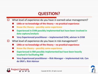  	
  	
  	
  	
  	
  	
  	
  	
  	
  	
  	
  	
  	
  	
  	
  	
  	
  	
  	
  	
  	
  	
  	
  	
  	
  	
  	
  	
  	
  	
  	
  	
  	
  	
  	
  	
  	
  	
  	
  	
  	
  	
  	
  	
  	
  	
  	
  	
  	
  	
  	
  	
  	
  	
  	
  	
  	
  	
  	
  	
  	
  	
  	
  	
  	
  	
  	
  	
  	
  	
  	
  	
  	
  	
  	
  	
  	
  	
  	
  	
  	
  	
  	
  	
  	
  	
  	
  	
  Copyright	
  @	
  2011.	
  All	
  rights	
  reserved	
  
QUESTION?	
  
o  What	
  level	
  of	
  experience	
  do	
  you	
  have	
  in	
  earned	
  value	
  management?	
  
n  LiVle	
  or	
  no	
  knowledge	
  of	
  the	
  theory	
  –	
  no	
  pracNcal	
  experience	
  
n  Know	
  the	
  theory	
  –	
  possibly	
  some	
  experience	
  
n  Experienced	
  in	
  EVM	
  possibly	
  implemented	
  but	
  have	
  been	
  involved	
  in	
  
data	
  capture/analysis	
  
n  Very	
  Experienced	
  pracNNoner	
  –	
  implemented	
  EVM,	
  advisor	
  in	
  EVM	
  
o  What	
  level	
  of	
  experience	
  do	
  you	
  have	
  in	
  risk	
  management?	
  
n  LiVle	
  or	
  no	
  knowledge	
  of	
  the	
  theory	
  –	
  no	
  pracNcal	
  experience	
  
n  Know	
  the	
  theory	
  –	
  possibly	
  some	
  experience	
  	
  
n  Experienced	
  in	
  RM	
  possibly	
  implemented	
  but	
  have	
  been	
  heavily	
  
involved	
  in	
  facilitaNng	
  RM	
  
n  Very	
  Experienced	
  pracNNoner	
  –	
  Risk	
  Manager	
  –	
  Implemented	
  risk.	
  Can	
  
do	
  SRA’s.	
  Risk	
  Advisor	
  
 