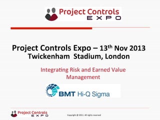  	
  	
  	
  	
  	
  	
  	
  	
  	
  	
  	
  	
  	
  	
  	
  	
  	
  	
  	
  	
  	
  	
  	
  	
  	
  	
  	
  	
  	
  	
  	
  	
  	
  	
  	
  	
  	
  	
  	
  	
  	
  	
  	
  	
  	
  	
  	
  	
  	
  	
  	
  	
  	
  	
  	
  	
  	
  	
  	
  	
  	
  	
  	
  	
  	
  	
  	
  	
  	
  	
  	
  	
  	
  	
  	
  	
  	
  	
  	
  	
  	
  	
  	
  	
  	
  	
  	
  	
  Copyright	
  @	
  2011.	
  All	
  rights	
  reserved	
  
Integra9ng	
  Risk	
  and	
  Earned	
  Value	
  
Management	
  
Project	
  Controls	
  Expo	
  –	
  13th	
  Nov	
  2013	
  
Twickenham	
  	
  Stadium,	
  London	
  	
  
 