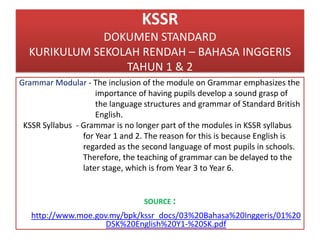 KSSR
DOKUMEN STANDARD
KURIKULUM SEKOLAH RENDAH – BAHASA INGGERIS
TAHUN 1 & 2
Grammar Modular - The inclusion of the module on Grammar emphasizes the
importance of having pupils develop a sound grasp of
the language structures and grammar of Standard British
English.
KSSR Syllabus - Grammar is no longer part of the modules in KSSR syllabus
for Year 1 and 2. The reason for this is because English is
regarded as the second language of most pupils in schools.
Therefore, the teaching of grammar can be delayed to the
later stage, which is from Year 3 to Year 6.
SOURCE :
http://www.moe.gov.my/bpk/kssr_docs/03%20Bahasa%20Inggeris/01%20
DSK%20English%20Y1-%20SK.pdf
 