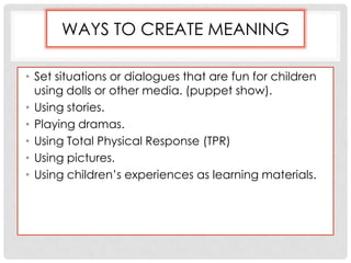 WAYS TO CREATE MEANING
• Set situations or dialogues that are fun for children
using dolls or other media. (puppet show).
• Using stories.
• Playing dramas.
• Using Total Physical Response (TPR)
• Using pictures.
• Using children’s experiences as learning materials.
 