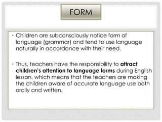 FORM
• Children are subconsciously notice form of
language (grammar) and tend to use language
naturally in accordance with their need.
• Thus, teachers have the responsibility to attract
children’s attention to language forms during English
lesson, which means that the teachers are making
the children aware of accurate language use both
orally and written.
 