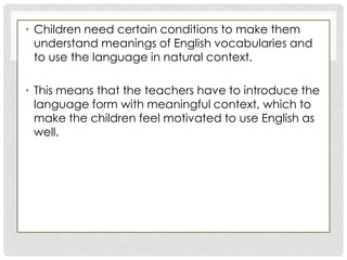• Children need certain conditions to make them
understand meanings of English vocabularies and
to use the language in natural context.
• This means that the teachers have to introduce the
language form with meaningful context, which to
make the children feel motivated to use English as
well.
 