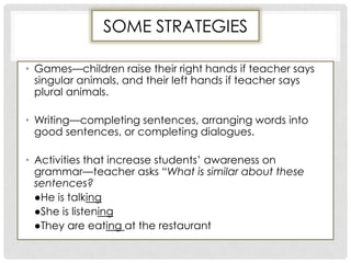SOME STRATEGIES
• Games—children raise their right hands if teacher says
singular animals, and their left hands if teacher says
plural animals.
• Writing—completing sentences, arranging words into
good sentences, or completing dialogues.
• Activities that increase students’ awareness on
grammar—teacher asks “What is similar about these
sentences?
●He is talking
●She is listening
●They are eating at the restaurant
 