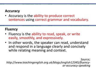 Accuracy
• Accuracy is the ability to produce correct
sentences using correct grammar and vocabulary.
Fluency
• Fluency is the ability to read, speak, or write
easily, smoothly, and expressively.
• In other words, the speaker can read, understand
and respond in a language clearly and concisely
while relating meaning and context.
Source;
http://www.teachingenglish.org.uk/blogs/english12345/fluency-
or-accuracy-speaking
 