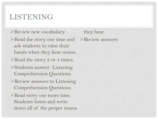 LISTENING
Review new vocabulary.
Read the story one time and
ask students to raise their
hands when they hear nouns.
Read the story 2 or 3 times.
Students answer Listening
Comprehension Questions.
Review answers to Listening
Comprehension Questions.
Read story one more time.
Students listen and write
down all of the proper nouns
they hear.
Review answers
 