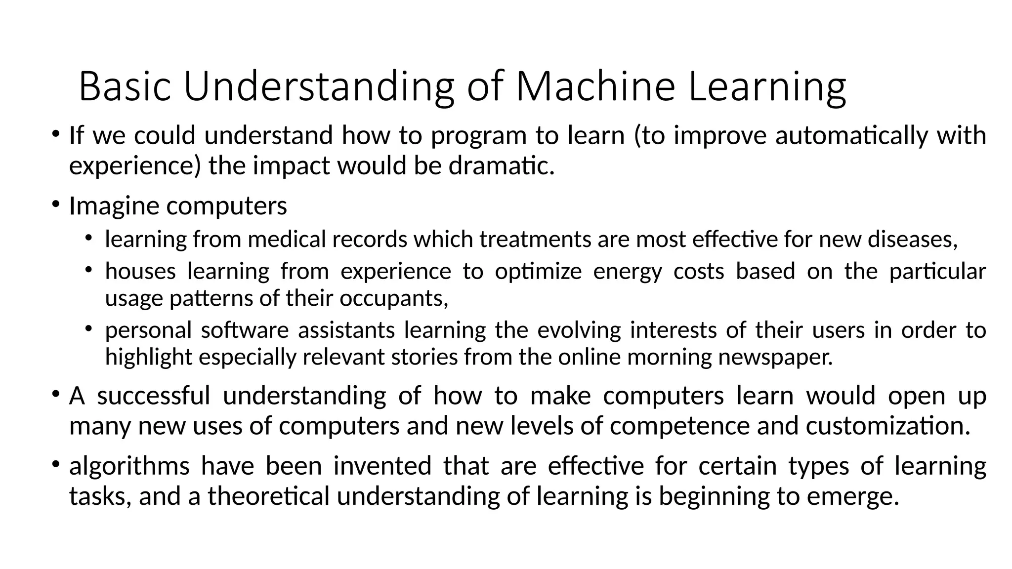 Basic Understanding of Machine Learning
• If we could understand how to program to learn (to improve automatically with
experience) the impact would be dramatic.
• Imagine computers
• learning from medical records which treatments are most effective for new diseases,
• houses learning from experience to optimize energy costs based on the particular
usage patterns of their occupants,
• personal software assistants learning the evolving interests of their users in order to
highlight especially relevant stories from the online morning newspaper.
• A successful understanding of how to make computers learn would open up
many new uses of computers and new levels of competence and customization.
• algorithms have been invented that are effective for certain types of learning
tasks, and a theoretical understanding of learning is beginning to emerge.
 