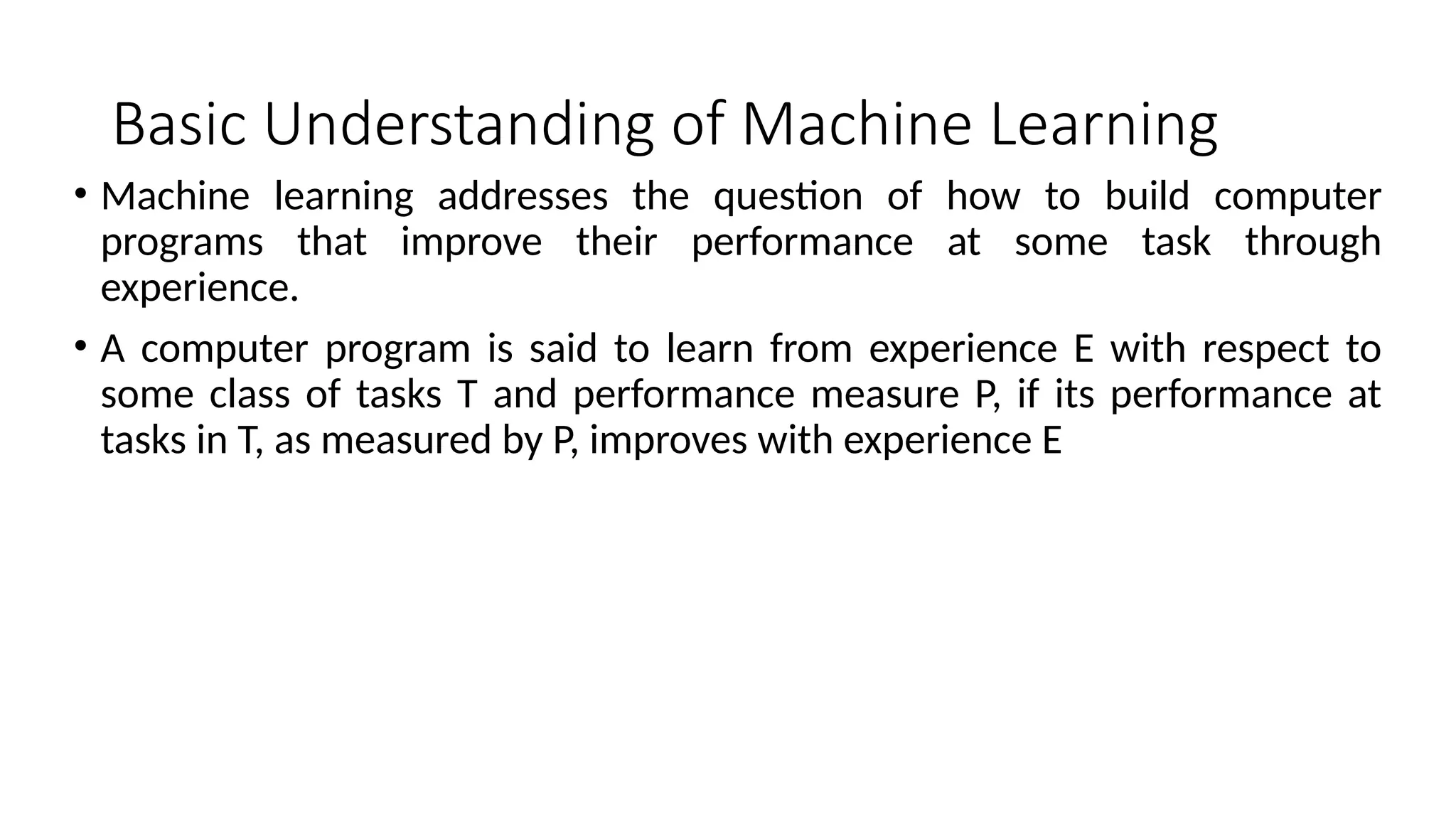 Basic Understanding of Machine Learning
• Machine learning addresses the question of how to build computer
programs that improve their performance at some task through
experience.
• A computer program is said to learn from experience E with respect to
some class of tasks T and performance measure P, if its performance at
tasks in T, as measured by P, improves with experience E
 