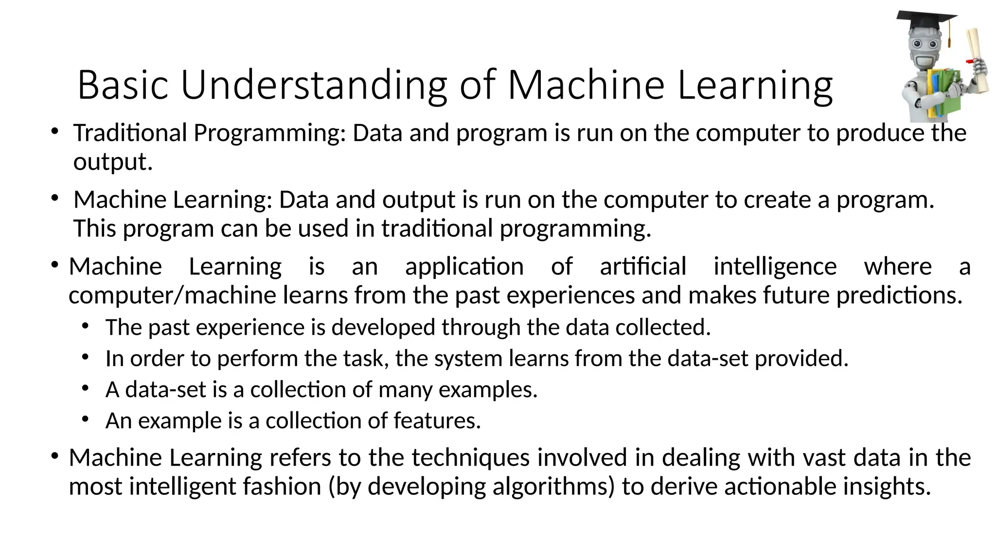 Basic Understanding of Machine Learning
• Traditional Programming: Data and program is run on the computer to produce the
output.
• Machine Learning: Data and output is run on the computer to create a program.
This program can be used in traditional programming.
• Machine Learning is an application of artificial intelligence where a
computer/machine learns from the past experiences and makes future predictions.
• The past experience is developed through the data collected.
• In order to perform the task, the system learns from the data-set provided.
• A data-set is a collection of many examples.
• An example is a collection of features.
• Machine Learning refers to the techniques involved in dealing with vast data in the
most intelligent fashion (by developing algorithms) to derive actionable insights.
 