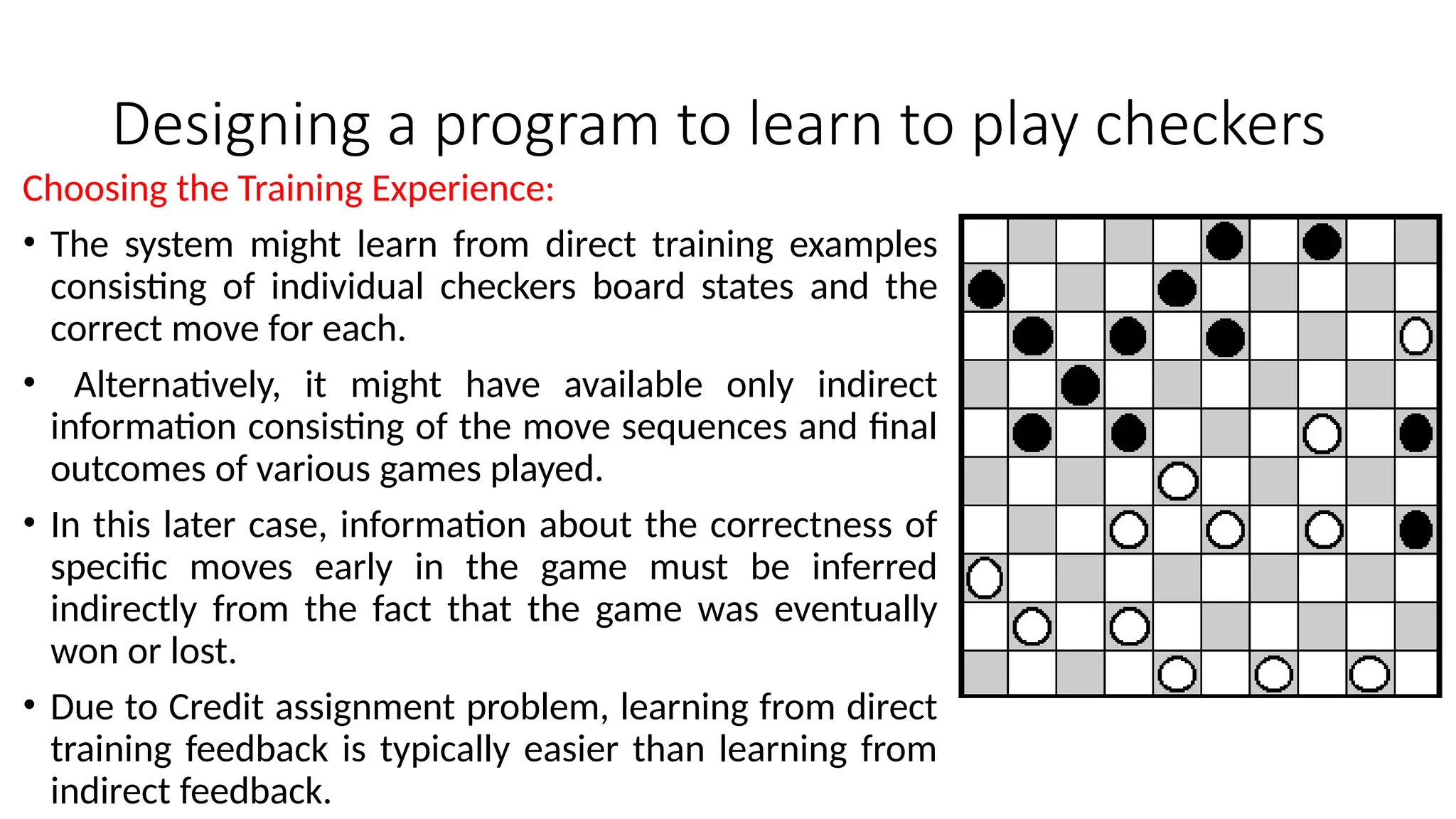 Designing a program to learn to play checkers
Choosing the Training Experience:
• The system might learn from direct training examples
consisting of individual checkers board states and the
correct move for each.
• Alternatively, it might have available only indirect
information consisting of the move sequences and final
outcomes of various games played.
• In this later case, information about the correctness of
specific moves early in the game must be inferred
indirectly from the fact that the game was eventually
won or lost.
• Due to Credit assignment problem, learning from direct
training feedback is typically easier than learning from
indirect feedback.
 