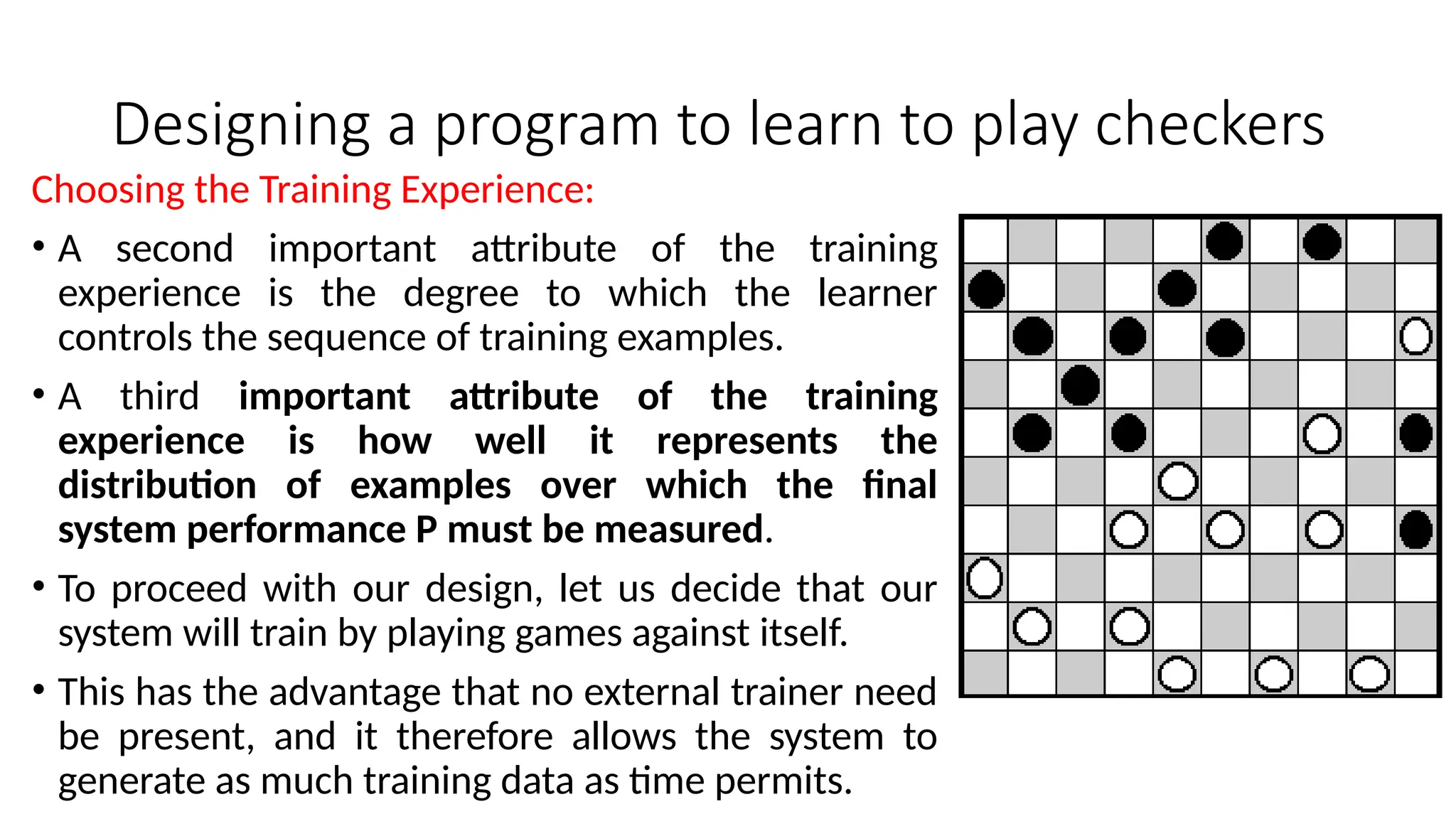 Designing a program to learn to play checkers
Choosing the Training Experience:
• A second important attribute of the training
experience is the degree to which the learner
controls the sequence of training examples.
• A third important attribute of the training
experience is how well it represents the
distribution of examples over which the final
system performance P must be measured.
• To proceed with our design, let us decide that our
system will train by playing games against itself.
• This has the advantage that no external trainer need
be present, and it therefore allows the system to
generate as much training data as time permits.
 