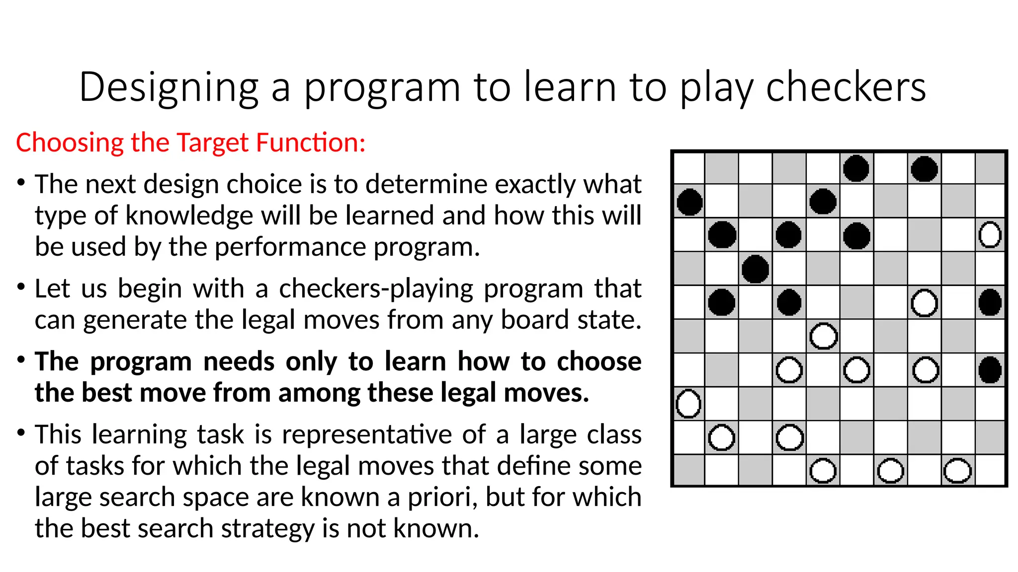 Designing a program to learn to play checkers
Choosing the Target Function:
• The next design choice is to determine exactly what
type of knowledge will be learned and how this will
be used by the performance program.
• Let us begin with a checkers-playing program that
can generate the legal moves from any board state.
• The program needs only to learn how to choose
the best move from among these legal moves.
• This learning task is representative of a large class
of tasks for which the legal moves that define some
large search space are known a priori, but for which
the best search strategy is not known.
 