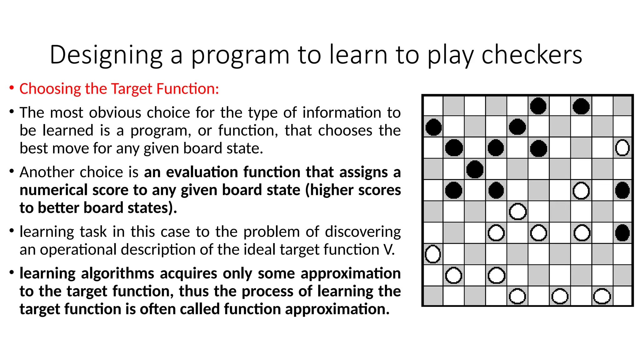 Designing a program to learn to play checkers
• Choosing the Target Function:
• The most obvious choice for the type of information to
be learned is a program, or function, that chooses the
best move for any given board state.
• Another choice is an evaluation function that assigns a
numerical score to any given board state (higher scores
to better board states).
• learning task in this case to the problem of discovering
an operational description of the ideal target function V.
• learning algorithms acquires only some approximation
to the target function, thus the process of learning the
target function is often called function approximation.
 