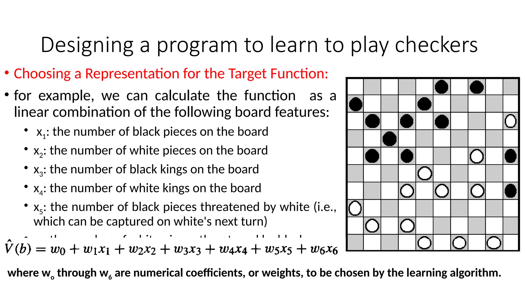Designing a program to learn to play checkers
• Choosing a Representation for the Target Function:
• for example, we can calculate the function as a
linear combination of the following board features:
• x1: the number of black pieces on the board
• x2: the number of white pieces on the board
• x3: the number of black kings on the board
• x4: the number of white kings on the board
• x5: the number of black pieces threatened by white (i.e.,
which can be captured on white's next turn)
• x6: the number of white pieces threatened by black
where wo through w6 are numerical coefficients, or weights, to be chosen by the learning algorithm.
 