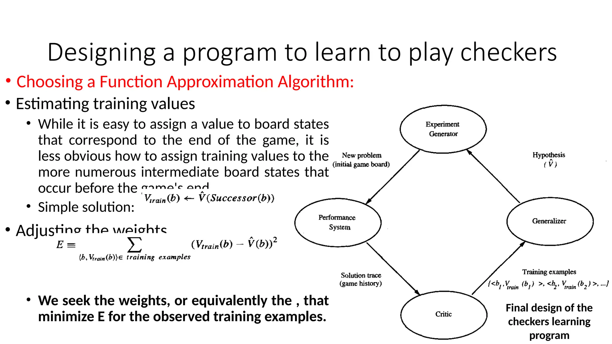 Designing a program to learn to play checkers
• Estimating training values
• While it is easy to assign a value to board states
that correspond to the end of the game, it is
less obvious how to assign training values to the
more numerous intermediate board states that
occur before the game's end.
• Simple solution:
• Adjusting the weights
• We seek the weights, or equivalently the , that
minimize E for the observed training examples.
• Choosing a Function Approximation Algorithm:
Final design of the
checkers learning
program
 