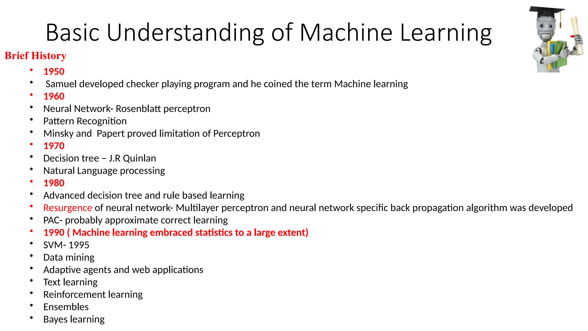 Basic Understanding of Machine Learning
• 1950
• Samuel developed checker playing program and he coined the term Machine learning
• 1960
• Neural Network- Rosenblatt perceptron
• Pattern Recognition
• Minsky and Papert proved limitation of Perceptron
• 1970
• Decision tree – J.R Quinlan
• Natural Language processing
• 1980
• Advanced decision tree and rule based learning
• Resurgence of neural network- Multilayer perceptron and neural network specific back propagation algorithm was developed
• PAC- probably approximate correct learning
• 1990 ( Machine learning embraced statistics to a large extent)
• SVM- 1995
• Data mining
• Adaptive agents and web applications
• Text learning
• Reinforcement learning
• Ensembles
• Bayes learning
Brief History
 