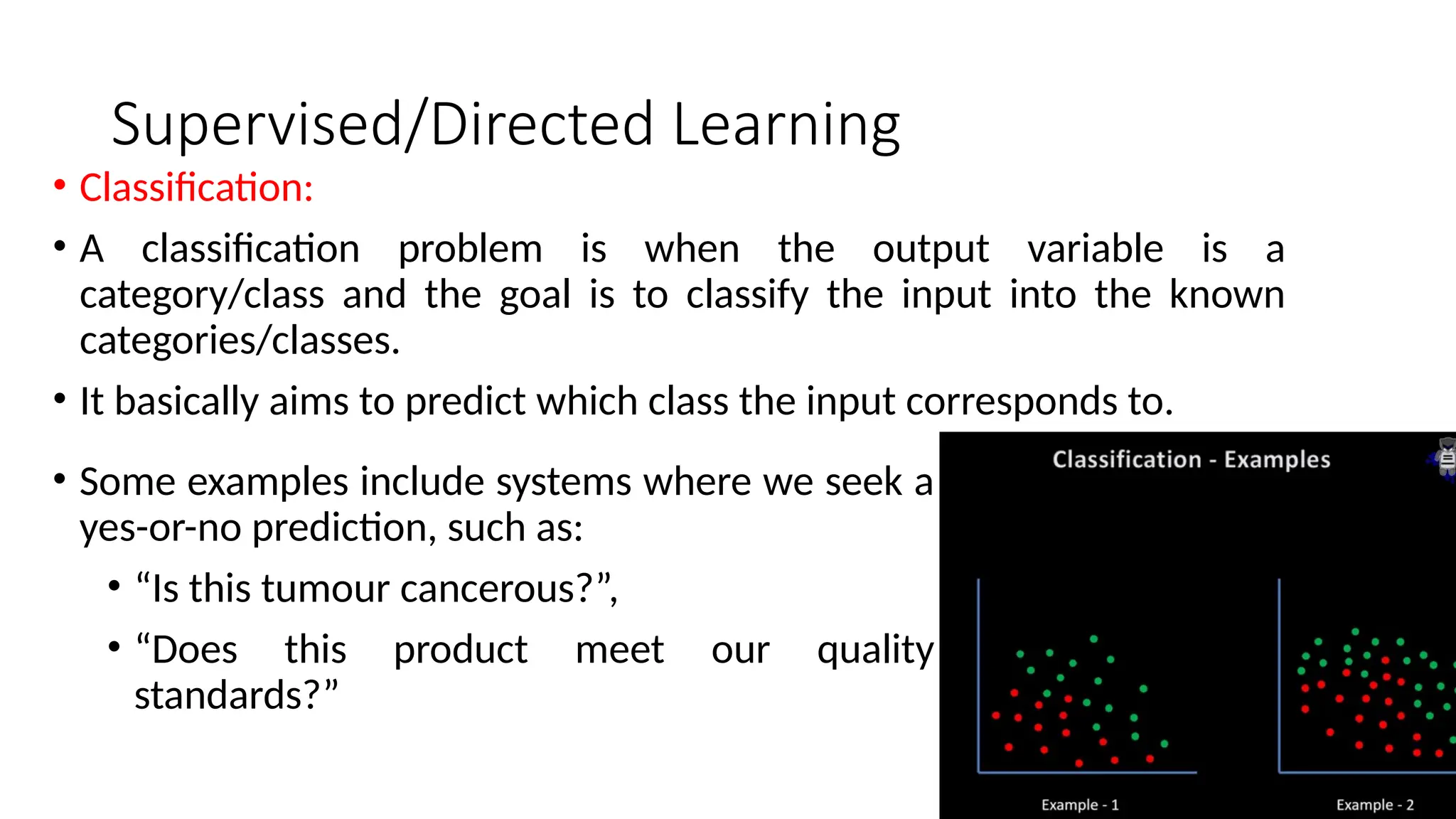 Supervised/Directed Learning
• Classification:
• A classification problem is when the output variable is a
category/class and the goal is to classify the input into the known
categories/classes.
• It basically aims to predict which class the input corresponds to.
• Some examples include systems where we seek a
yes-or-no prediction, such as:
• “Is this tumour cancerous?”,
• “Does this product meet our quality
standards?”
 