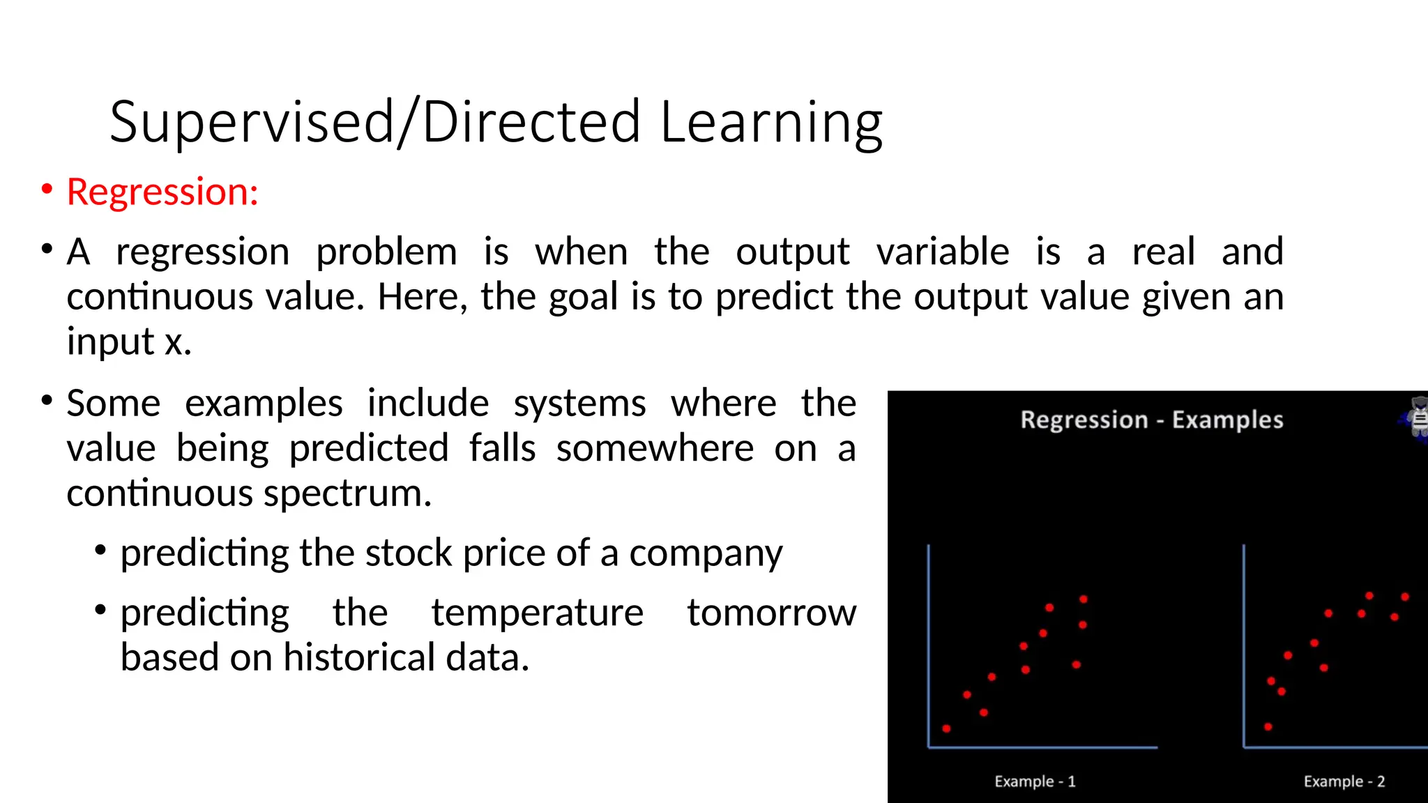 Supervised/Directed Learning
• Regression:
• A regression problem is when the output variable is a real and
continuous value. Here, the goal is to predict the output value given an
input x.
• Some examples include systems where the
value being predicted falls somewhere on a
continuous spectrum.
• predicting the stock price of a company
• predicting the temperature tomorrow
based on historical data.
 