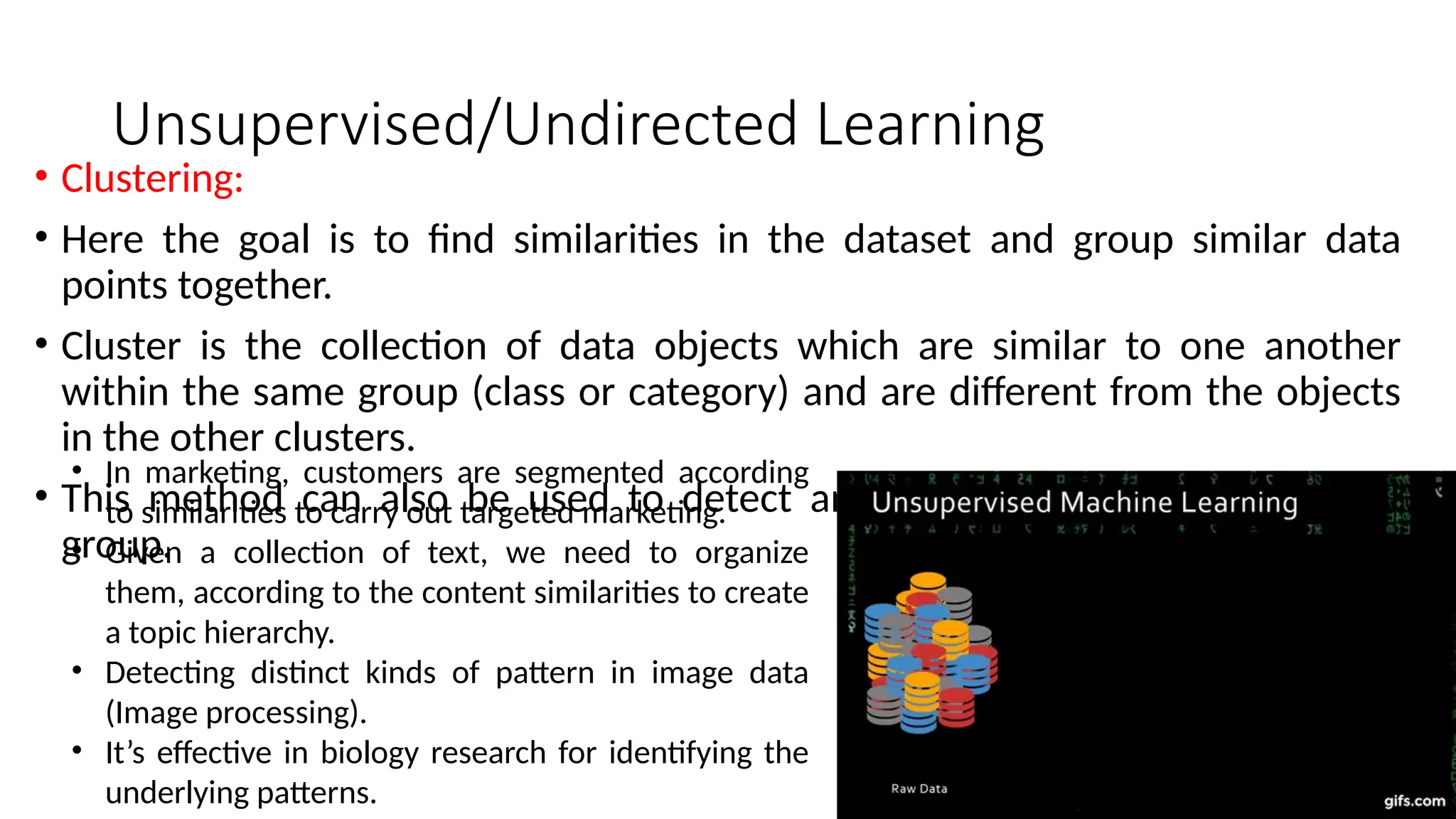 Unsupervised/Undirected Learning
• Clustering:
• Here the goal is to find similarities in the dataset and group similar data
points together.
• Cluster is the collection of data objects which are similar to one another
within the same group (class or category) and are different from the objects
in the other clusters.
• This method can also be used to detect anomalies that do not fit to any
group.
• In marketing, customers are segmented according
to similarities to carry out targeted marketing.
• Given a collection of text, we need to organize
them, according to the content similarities to create
a topic hierarchy.
• Detecting distinct kinds of pattern in image data
(Image processing).
• It’s effective in biology research for identifying the
underlying patterns.
 