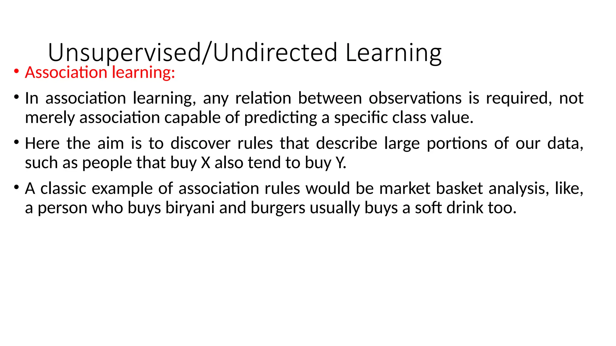 Unsupervised/Undirected Learning
• Association learning:
• In association learning, any relation between observations is required, not
merely association capable of predicting a specific class value.
• Here the aim is to discover rules that describe large portions of our data,
such as people that buy X also tend to buy Y.
• A classic example of association rules would be market basket analysis, like,
a person who buys biryani and burgers usually buys a soft drink too.
 