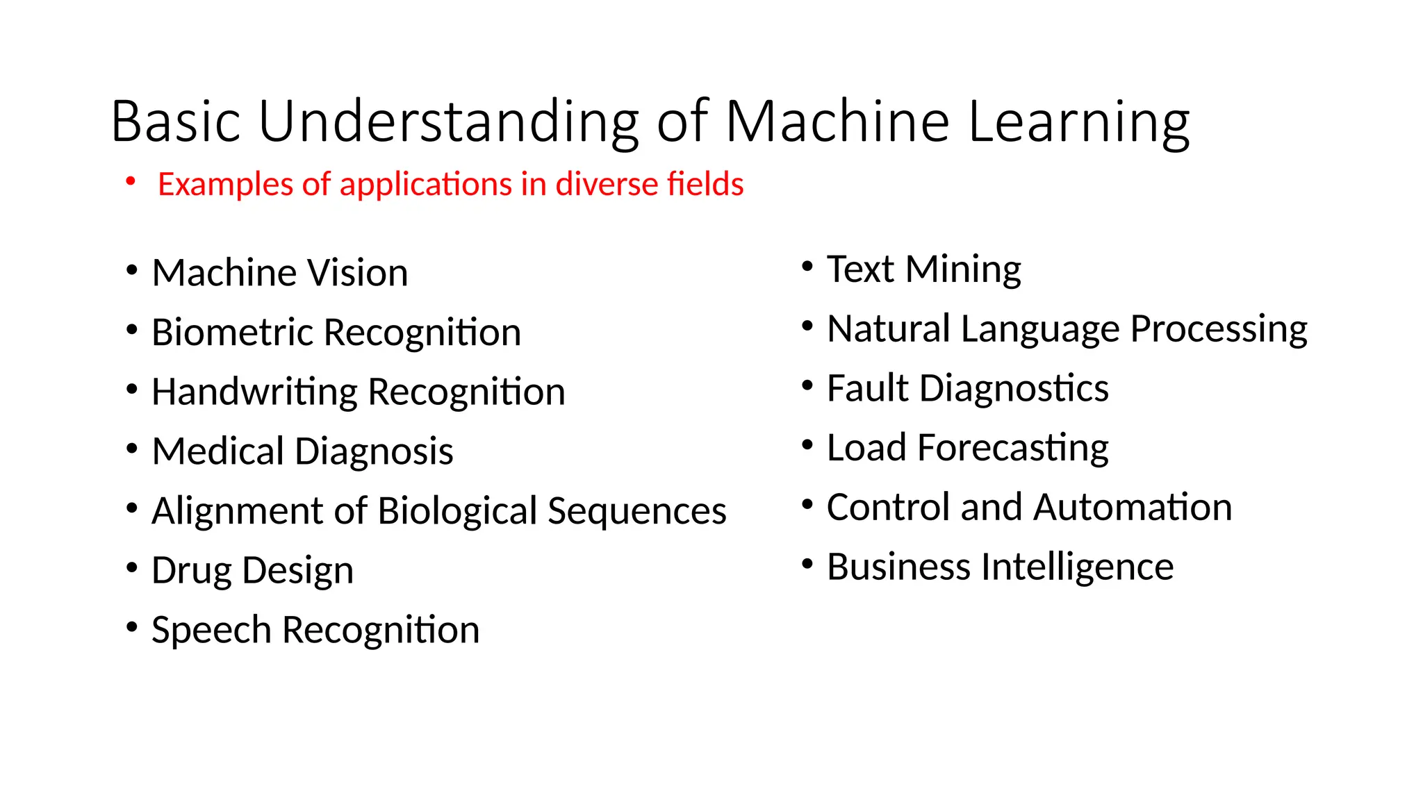 Basic Understanding of Machine Learning
• Text Mining
• Natural Language Processing
• Fault Diagnostics
• Load Forecasting
• Control and Automation
• Business Intelligence
• Machine Vision
• Biometric Recognition
• Handwriting Recognition
• Medical Diagnosis
• Alignment of Biological Sequences
• Drug Design
• Speech Recognition
• Examples of applications in diverse fields
 