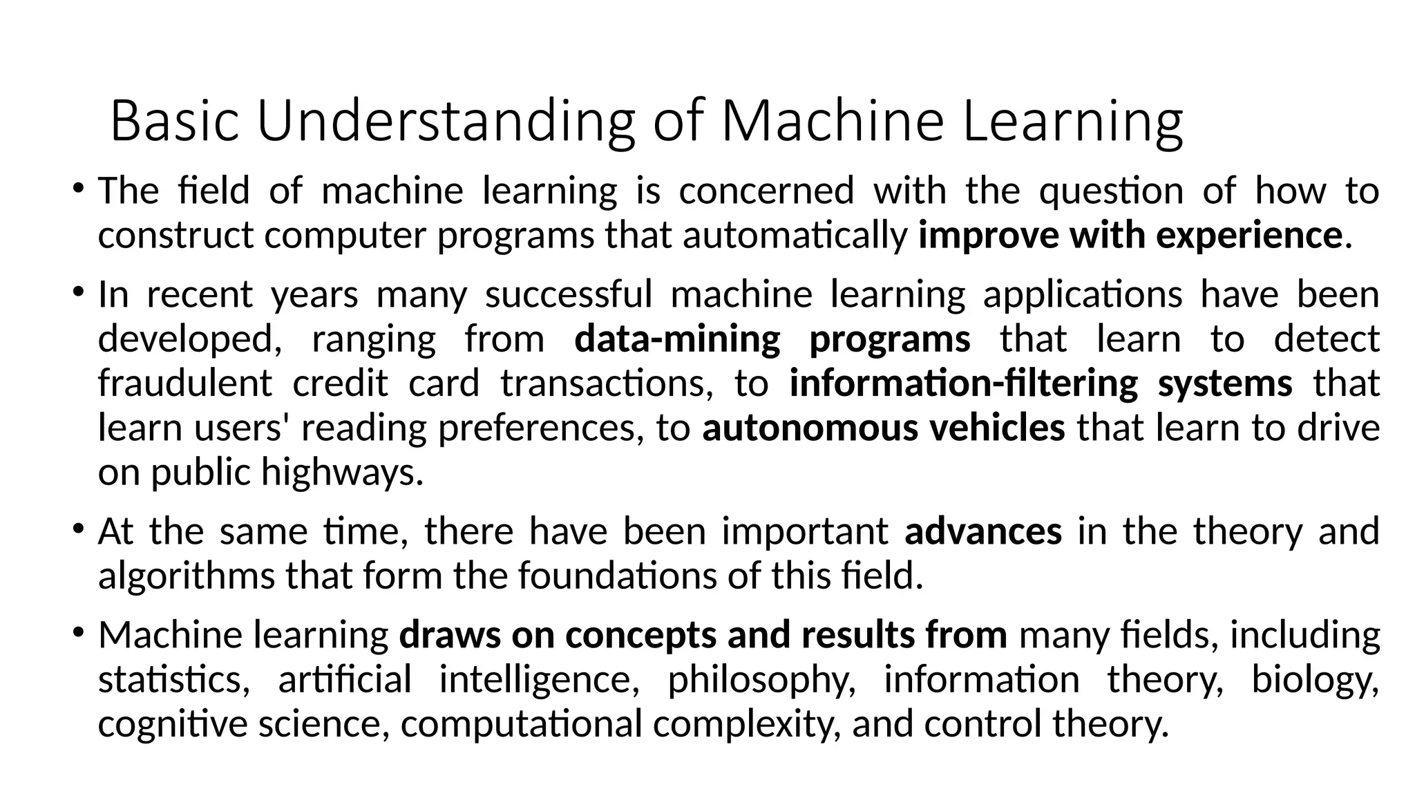 Basic Understanding of Machine Learning
• The field of machine learning is concerned with the question of how to
construct computer programs that automatically improve with experience.
• In recent years many successful machine learning applications have been
developed, ranging from data-mining programs that learn to detect
fraudulent credit card transactions, to information-filtering systems that
learn users' reading preferences, to autonomous vehicles that learn to drive
on public highways.
• At the same time, there have been important advances in the theory and
algorithms that form the foundations of this field.
• Machine learning draws on concepts and results from many fields, including
statistics, artificial intelligence, philosophy, information theory, biology,
cognitive science, computational complexity, and control theory.
 