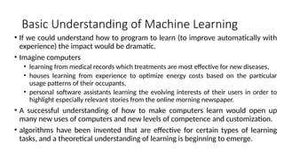 Basic Understanding of Machine Learning
• If we could understand how to program to learn (to improve automatically with
experience) the impact would be dramatic.
• Imagine computers
• learning from medical records which treatments are most effective for new diseases,
• houses learning from experience to optimize energy costs based on the particular
usage patterns of their occupants,
• personal software assistants learning the evolving interests of their users in order to
highlight especially relevant stories from the online morning newspaper.
• A successful understanding of how to make computers learn would open up
many new uses of computers and new levels of competence and customization.
• algorithms have been invented that are effective for certain types of learning
tasks, and a theoretical understanding of learning is beginning to emerge.
 