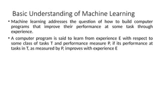 Basic Understanding of Machine Learning
• Machine learning addresses the question of how to build computer
programs that improve their performance at some task through
experience.
• A computer program is said to learn from experience E with respect to
some class of tasks T and performance measure P, if its performance at
tasks in T, as measured by P, improves with experience E
 