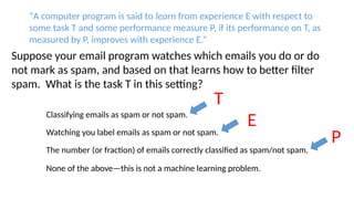 Classifying emails as spam or not spam.
Watching you label emails as spam or not spam.
The number (or fraction) of emails correctly classified as spam/not spam.
None of the above—this is not a machine learning problem.
Suppose your email program watches which emails you do or do
not mark as spam, and based on that learns how to better filter
spam. What is the task T in this setting?
“A computer program is said to learn from experience E with respect to
some task T and some performance measure P, if its performance on T, as
measured by P, improves with experience E.”
T
E
P
 