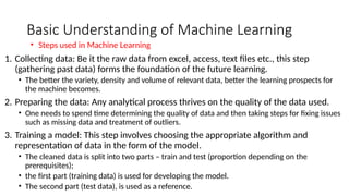 Basic Understanding of Machine Learning
1. Collecting data: Be it the raw data from excel, access, text files etc., this step
(gathering past data) forms the foundation of the future learning.
• The better the variety, density and volume of relevant data, better the learning prospects for
the machine becomes.
2. Preparing the data: Any analytical process thrives on the quality of the data used.
• One needs to spend time determining the quality of data and then taking steps for fixing issues
such as missing data and treatment of outliers.
3. Training a model: This step involves choosing the appropriate algorithm and
representation of data in the form of the model.
• The cleaned data is split into two parts – train and test (proportion depending on the
prerequisites);
• the first part (training data) is used for developing the model.
• The second part (test data), is used as a reference.
• Steps used in Machine Learning
 