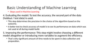 Basic Understanding of Machine Learning
4. Evaluating the model: To test the accuracy, the second part of the data
(holdout / test data) is used.
• This step determines the precision in the choice of the algorithm based on the
outcome.
• A better test to check accuracy of model is to see its performance on data which was
not used at all during model build.
5. Improving the performance: This step might involve choosing a different
model altogether or introducing more variables to augment the efficiency.
• That’s why significant amount of time needs to be spent in data collection and
preparation.
• Steps used in Machine Learning
 