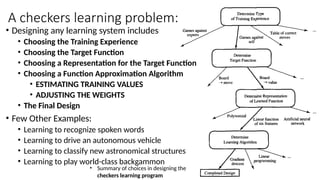 • Designing any learning system includes
• Choosing the Training Experience
• Choosing the Target Function
• Choosing a Representation for the Target Function
• Choosing a Function Approximation Algorithm
• ESTIMATING TRAINING VALUES
• ADJUSTING THE WEIGHTS
• The Final Design
• Few Other Examples:
• Learning to recognize spoken words
• Learning to drive an autonomous vehicle
• Learning to classify new astronomical structures
• Learning to play world-class backgammon
• Summary of choices in designing the
checkers learning program
A checkers learning problem:
 