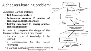 A checkers learning problem:
• A checkers learning problem:
• Task T: playing checkers
• Performance measure P: percent of
games won against opponents
• Training experience E: playing practice
games against itself
• In order to complete the design of the
learning system, we must now choose
• the exact type of knowledge to be
learned
• a representation for this target
knowledge
• a learning mechanism
• Summary of choices in designing the
checkers learning program
 