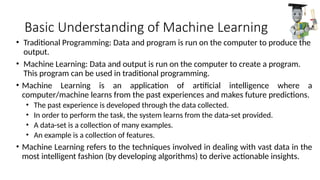 Basic Understanding of Machine Learning
• Traditional Programming: Data and program is run on the computer to produce the
output.
• Machine Learning: Data and output is run on the computer to create a program.
This program can be used in traditional programming.
• Machine Learning is an application of artificial intelligence where a
computer/machine learns from the past experiences and makes future predictions.
• The past experience is developed through the data collected.
• In order to perform the task, the system learns from the data-set provided.
• A data-set is a collection of many examples.
• An example is a collection of features.
• Machine Learning refers to the techniques involved in dealing with vast data in the
most intelligent fashion (by developing algorithms) to derive actionable insights.
 