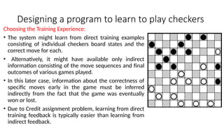 Designing a program to learn to play checkers
Choosing the Training Experience:
• The system might learn from direct training examples
consisting of individual checkers board states and the
correct move for each.
• Alternatively, it might have available only indirect
information consisting of the move sequences and final
outcomes of various games played.
• In this later case, information about the correctness of
specific moves early in the game must be inferred
indirectly from the fact that the game was eventually
won or lost.
• Due to Credit assignment problem, learning from direct
training feedback is typically easier than learning from
indirect feedback.
 