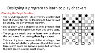 Designing a program to learn to play checkers
Choosing the Target Function:
• The next design choice is to determine exactly what
type of knowledge will be learned and how this will
be used by the performance program.
• Let us begin with a checkers-playing program that
can generate the legal moves from any board state.
• The program needs only to learn how to choose
the best move from among these legal moves.
• This learning task is representative of a large class
of tasks for which the legal moves that define some
large search space are known a priori, but for which
the best search strategy is not known.
 