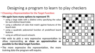 Designing a program to learn to play checkers
• Choosing a Representation for the Target Function:
• We again have many options to represent TF:
• using a large table with a distinct entry specifying the value
for each distinct board state.
• using a collection of rules that match against features of the
board state
• using a quadratic polynomial function of predefined board
features
• using an artificial neural network.
• We wish to pick a very expressive representation to
allow representing as close an approximation as
possible to the ideal target function.
• The more expressive the representation, the more
training data the program will require.
 