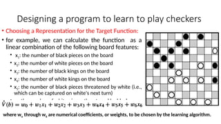 Designing a program to learn to play checkers
• Choosing a Representation for the Target Function:
• for example, we can calculate the function as a
linear combination of the following board features:
• x1: the number of black pieces on the board
• x2: the number of white pieces on the board
• x3: the number of black kings on the board
• x4: the number of white kings on the board
• x5: the number of black pieces threatened by white (i.e.,
which can be captured on white's next turn)
• x6: the number of white pieces threatened by black
where wo through w6 are numerical coefficients, or weights, to be chosen by the learning algorithm.
 