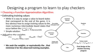 Designing a program to learn to play checkers
• Estimating training values
• While it is easy to assign a value to board states
that correspond to the end of the game, it is
less obvious how to assign training values to the
more numerous intermediate board states that
occur before the game's end.
• Simple solution:
• Adjusting the weights
• We seek the weights, or equivalently the , that
minimize E for the observed training examples.
• Choosing a Function Approximation Algorithm:
Final design of the
checkers learning
program
 