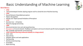 Basic Understanding of Machine Learning
• 1950
• Samuel developed checker playing program and he coined the term Machine learning
• 1960
• Neural Network- Rosenblatt perceptron
• Pattern Recognition
• Minsky and Papert proved limitation of Perceptron
• 1970
• Decision tree – J.R Quinlan
• Natural Language processing
• 1980
• Advanced decision tree and rule based learning
• Resurgence of neural network- Multilayer perceptron and neural network specific back propagation algorithm was developed
• PAC- probably approximate correct learning
• 1990 ( Machine learning embraced statistics to a large extent)
• SVM- 1995
• Data mining
• Adaptive agents and web applications
• Text learning
• Reinforcement learning
• Ensembles
• Bayes learning
Brief History
 
