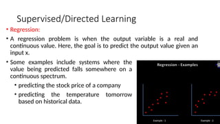 Supervised/Directed Learning
• Regression:
• A regression problem is when the output variable is a real and
continuous value. Here, the goal is to predict the output value given an
input x.
• Some examples include systems where the
value being predicted falls somewhere on a
continuous spectrum.
• predicting the stock price of a company
• predicting the temperature tomorrow
based on historical data.
 